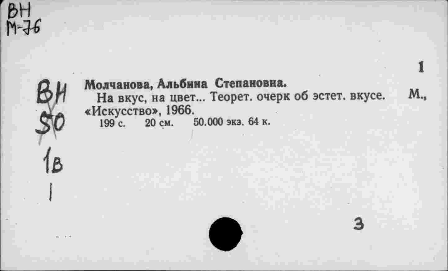 ﻿ьн
1
Д | i Молчанова, Альбина Степановна.
к/П На вкус, на цвет... Теорет. очерк об эстет, вкусе. М., д, ~ «Искусство*, 1966.
199 с. 20 см. 50.000 экз. 64 к.
ß